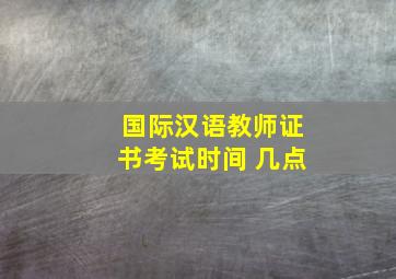 国际汉语教师证书考试时间 几点